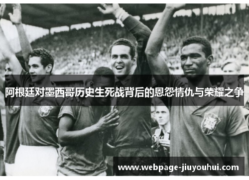 阿根廷对墨西哥历史生死战背后的恩怨情仇与荣耀之争 阿根廷对墨西哥历史生死战背后的恩怨情仇与荣耀之争