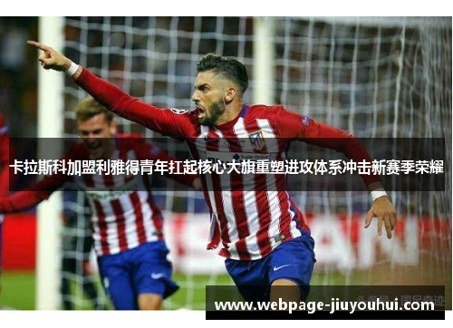 卡拉斯科加盟利雅得青年扛起核心大旗重塑进攻体系冲击新赛季荣耀 卡拉斯科加盟利雅得青年扛起核心大旗重塑进攻体系冲击新赛季荣耀