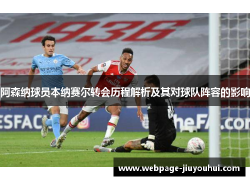 阿森纳球员本纳赛尔转会历程解析及其对球队阵容的影响 阿森纳球员本纳赛尔转会历程解析及其对球队阵容的影响