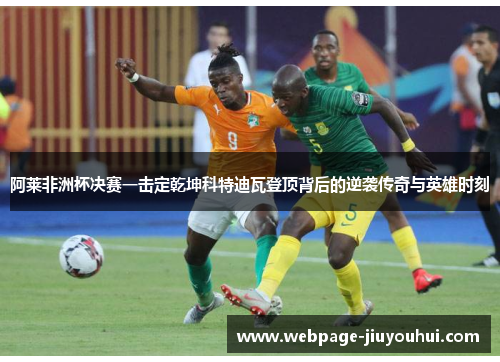 阿莱非洲杯决赛一击定乾坤科特迪瓦登顶背后的逆袭传奇与英雄时刻